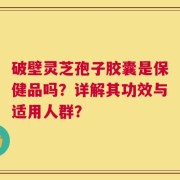 破壁灵芝孢子胶囊是保健品吗？详解其功效与适用人群？