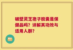 破壁灵芝孢子胶囊是保健品吗？详解其功效与适用人群？