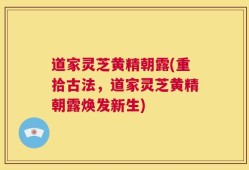 道家灵芝黄精朝露(重拾古法，道家灵芝黄精朝露焕发新生)