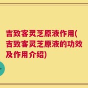 吉致客灵芝原液作用(吉致客灵芝原液的功效及作用介绍)