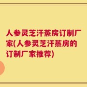 人参灵芝汗蒸房订制厂家(人参灵芝汗蒸房的订制厂家推荐)