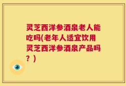 灵芝西洋参酒泉老人能吃吗(老年人适宜饮用灵芝西洋参酒泉产品吗？)