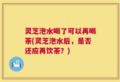 灵芝泡水喝了可以再喝茶(灵芝泡水后，是否还应再饮茶？)