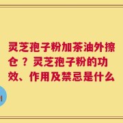 灵芝孢子粉加茶油外擦仓 ？灵芝孢子粉的功效、作用及禁忌是什么