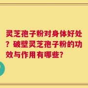 灵芝孢子粉对身体好处？破壁灵芝孢子粉的功效与作用有哪些？