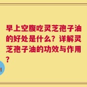 早上空腹吃灵芝孢子油的好处是什么？详解灵芝孢子油的功效与作用？