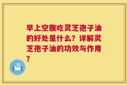 早上空腹吃灵芝孢子油的好处是什么？详解灵芝孢子油的功效与作用？