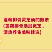 莲藕排骨灵芝汤的做法(莲藕排骨汤加灵芝，清热养生美味佳选)