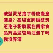 破壁灵芝孢子粉胶囊皇健皇？盈姿宝牌破壁灵芝孢子粉胶囊在国家食品药品监管局注册了吗我没弄清