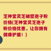 芝神堂灵芝破壁孢子粉价格(芝神堂灵芝孢子粉价格优惠，让你拥有健康护盾！)