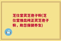 芝仕堂灵芝孢子粉(芝仕堂推出纯正灵芝孢子粉，助您保健养生)