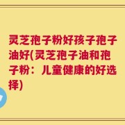 灵芝孢子粉好孩子孢子油好(灵芝孢子油和孢子粉：儿童健康的好选择)