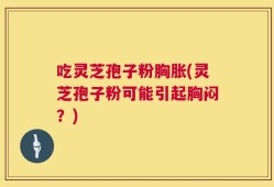 吃灵芝孢子粉胸胀(灵芝孢子粉可能引起胸闷？)