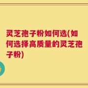灵芝孢子粉如何选(如何选择高质量的灵芝孢子粉)