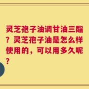 灵芝孢子油调甘油三酯？灵芝孢子油是怎么样使用的，可以用多久呢？