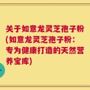 关于如意龙灵芝孢子粉(如意龙灵芝孢子粉：专为健康打造的天然营养宝库)