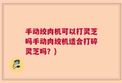 手动绞肉机可以打灵芝吗手动肉绞机适合打碎灵芝吗？)