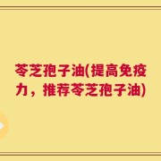 苓芝孢子油(提高免疫力，推荐苓芝孢子油)