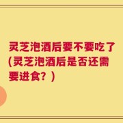 灵芝泡酒后要不要吃了(灵芝泡酒后是否还需要进食？)