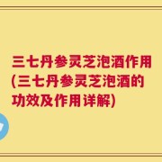 三七丹参灵芝泡酒作用(三七丹参灵芝泡酒的功效及作用详解)