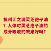 杭州汇之源灵芝孢子油？人体对灵芝孢子油的成分吸收的效果好吗？