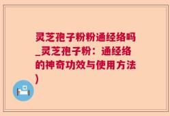 灵芝孢子粉粉通经络吗_灵芝孢子粉：通经络的神奇功效与使用方法)