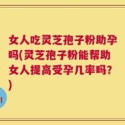 女人吃灵芝孢子粉助孕吗(灵芝孢子粉能帮助女人提高受孕几率吗？)