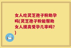 女人吃灵芝孢子粉助孕吗(灵芝孢子粉能帮助女人提高受孕几率吗？)