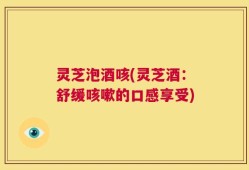 灵芝泡酒咳(灵芝酒：舒缓咳嗽的口感享受)
