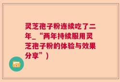 灵芝孢子粉连续吃了二年_“两年持续服用灵芝孢子粉的体验与效果分享”)