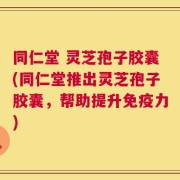 同仁堂 灵芝孢子胶囊(同仁堂推出灵芝孢子胶囊，帮助提升免疫力)