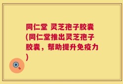 同仁堂 灵芝孢子胶囊(同仁堂推出灵芝孢子胶囊，帮助提升免疫力)