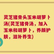灵芝猪骨头玉米胡萝卜汤(灵芝猪骨汤，加入玉米和胡萝卜，养颜护肤，滋补养生)