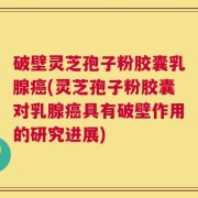 破壁灵芝孢子粉胶囊乳腺癌(灵芝孢子粉胶囊对乳腺癌具有破壁作用的研究进展)