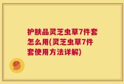 护肤品灵芝虫草7件套怎么用(灵芝虫草7件套使用方法详解)