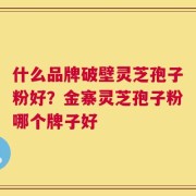 什么品牌破壁灵芝孢子粉好？金寨灵芝孢子粉哪个牌子好