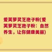 爱芙萝灵芝孢子粉(爱芙萝灵芝孢子粉：自然养生，让你健康美丽)