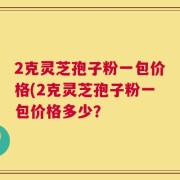 2克灵芝孢子粉一包价格(2克灵芝孢子粉一包价格多少？