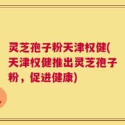 灵芝孢子粉天津权健(天津权健推出灵芝孢子粉，促进健康)