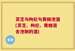 灵芝与枸杞与黄精泡酒(灵芝、枸杞、黄精混合泡制的酒)