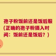 孢子粉饭前还是饭后服(正确的孢子粉摄入时间：饭前还是饭后？)
