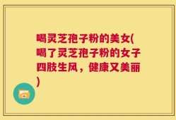喝灵芝孢子粉的美女(喝了灵芝孢子粉的女子四肢生风，健康又美丽)