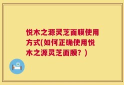 悦木之源灵芝面膜使用方式(如何正确使用悦木之源灵芝面膜？)