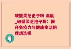 破壁灵芝孢子粉 温度_破壁灵芝孢子粉：提升免疫力与健康生活的理想选择