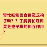 胃忙旺能否食用灵芝孢子粉？？了解胃忙旺和灵芝孢子粉的相互作用？