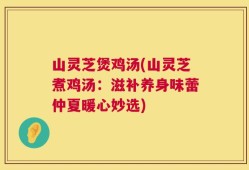 山灵芝煲鸡汤(山灵芝煮鸡汤：滋补养身味蕾仲夏暖心妙选)