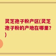 灵芝孢子粉产区(灵芝孢子粉的产地在哪里？)