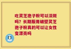 吃灵芝孢子粉可以淡斑吗？长期服用破壁灵芝孢子粉真的可以让女性变漂亮吗