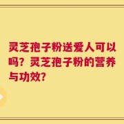 灵芝孢子粉送爱人可以吗？灵芝孢子粉的营养与功效？