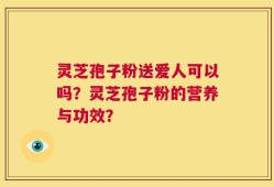 灵芝孢子粉送爱人可以吗？灵芝孢子粉的营养与功效？